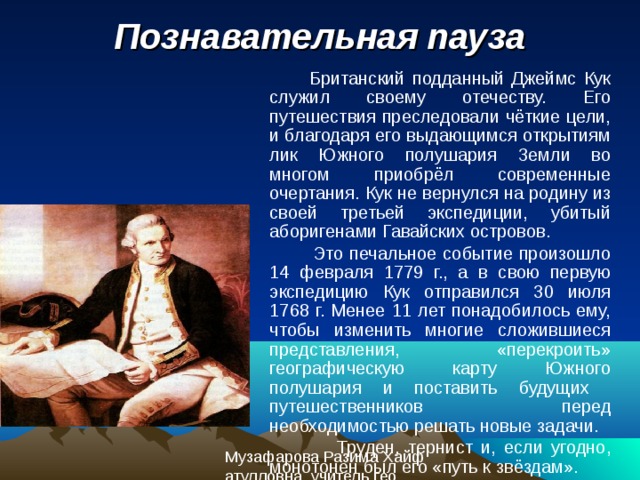 Познавательная пауза  Британский подданный Джеймс Кук служил своему отечеству. Его путешествия преследовали чёткие цели, и благодаря его выдающимся открытиям лик Южного полушария Земли во многом приобрёл современные очертания. Кук не вернулся на родину из своей третьей экспедиции, убитый аборигенами Гавайских островов.  Это печальное событие произошло 14 февраля 1779 г., а в свою первую экспедицию Кук отправился 30 июля 1768 г. Менее 11 лет понадобилось ему, чтобы изменить многие сложившиеся представления, «перекроить» географическую карту Южного полушария и поставить будущих путешественников перед необходимостью решать новые задачи.  Труден, тернист и, если угодно, монотонен был его «путь к звёздам».  