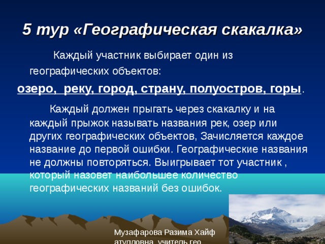 5 тур «Географическая скакалка»  Каждый участник выбирает один из географических объектов:  озеро, реку, город, страну, полуостров, горы .  Каждый должен прыгать через скакалку и на каждый прыжок называть названия рек, озер или других географических объектов, Зачисляется каждое название до первой ошибки. Географические названия не должны повторяться. Выигрывает тот участник , который назовет наибольшее количество географических названий без ошибок. 