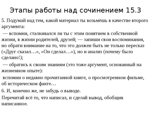 Этапы работы над сочинением 15.3 5. Подумай над тем, какой материал ты возьмёшь в качестве второго аргумента: — вспомни, сталкивался ли ты с этим понятием в собственной жизни, в жизни родителей, друзей; — запиши свои воспоминания, но обрати внимание на то, что это должен быть не только пересказ («Друг сказал…», «Он сделал…»), но и анализ (почему было сделано!); — обратись к своим знаниям (это тоже аргумент, основанный на жизненном опыте):  вспомни о недавно прочитанной книге, о просмотренном фильме, об историческом факте… 6. И, конечно же, не забудь о выводе. Перечитай всё то, что написал, и сделай вывод, обобщив написанное. 