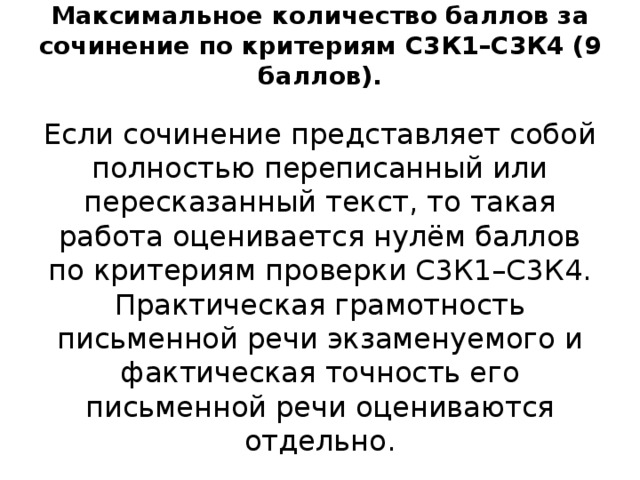 Максимальное количество баллов за сочинение по критериям С3К1–С3К4 (9 баллов).   Eсли сочинение представляет собой полностью переписанный или пересказанный текст, то такая работа оценивается нулём баллов по критериям проверки С3К1–С3К4. Практическая грамотность письменной речи экзаменуемого и фактическая точность его письменной речи оцениваются отдельно. 