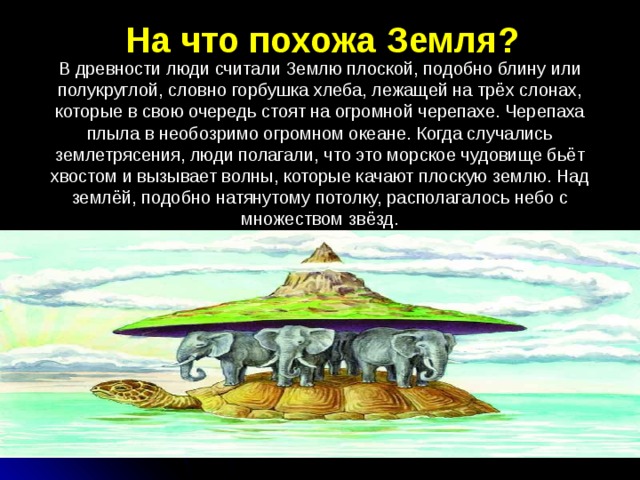 На что похожа Земля? В древности люди считали Землю плоской, подобно блину или полукруглой, словно горбушка хлеба, лежащей на трёх слонах, которые в свою очередь стоят на огромной черепахе. Черепаха плыла в необозримо огромном океане. Когда случались землетрясения, люди полагали, что это морское чудовище бьёт хвостом и вызывает волны, которые качают плоскую землю. Над землёй, подобно натянутому потолку, располагалось небо с множеством звёзд. 