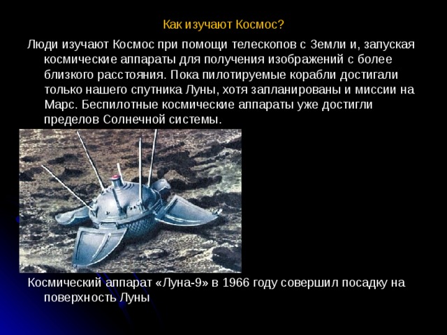 Как изучают Космос? Люди изучают Космос при помощи телескопов с Земли и, запуская космические аппараты для получения изображений с более близкого расстояния. Пока пилотируемые корабли достигали только нашего спутника Луны, хотя запланированы и миссии на Марс. Беспилотные космические аппараты уже достигли пределов Солнечной системы. Космический аппарат «Луна-9» в 1966 году совершил посадку на поверхность Луны 