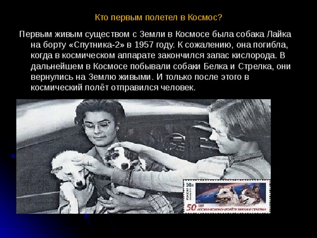 Кто первым полетел в Космос?   Первым живым существом с Земли в Космосе была собака Лайка на борту «Спутника-2» в 1957 году. К сожалению, она погибла, когда в космическом аппарате закончился запас кислорода. В дальнейшем в Космосе побывали собаки Белка и Стрелка, они вернулись на Землю живыми. И только после этого в космический полёт отправился человек. 