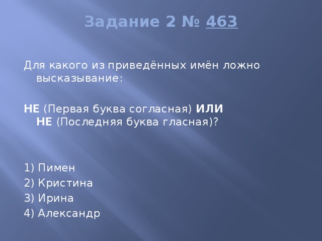 Задание 2 №  463   Для какого из приведённых имён ложно высказывание:   НЕ  (Первая буква согласная)  ИЛИ НЕ  (Последняя буква гласная)?     1) Пимен 2) Кристина 3) Ирина 4) Александр 