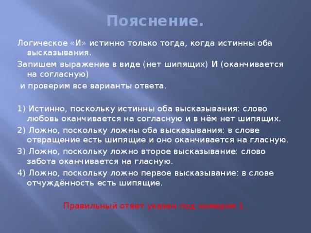 Пояснение.   Логическое «И» истинно только тогда, когда истинны оба высказывания. Запишем выражение в виде (нет шипящих)  И  (оканчивается на согласную)   и проверим все варианты ответа.   1) Истинно, поскольку истинны оба высказывания: слово любовь оканчивается на согласную и в нём нет шипящих. 2) Ложно, поскольку ложны оба высказывания: в слове отвращение есть шипящие и оно оканчивается на гласную. 3) Ложно, поскольку ложно второе высказывание: слово забота оканчивается на гласную. 4) Ложно, поскольку ложно первое высказывание: в слове отчуждённость есть шипящие.   Правильный ответ указан под номером 1. 