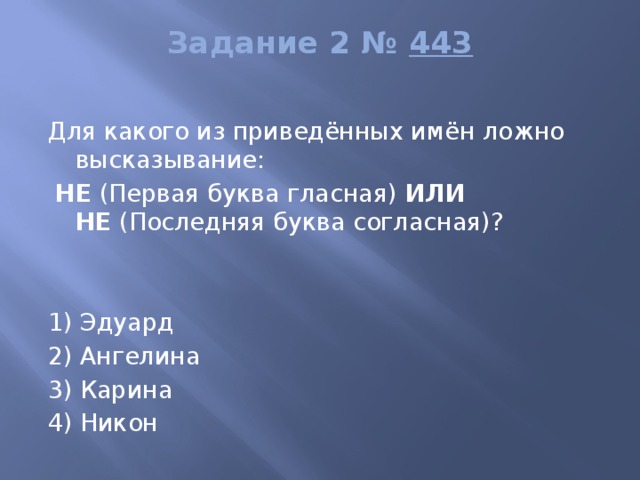 Задание 2 №  443   Для какого из приведённых имён ложно высказывание:   НЕ  (Первая буква гласная)  ИЛИ НЕ  (Последняя буква согласная)?     1) Эдуард 2) Ангелина 3) Карина 4) Никон 