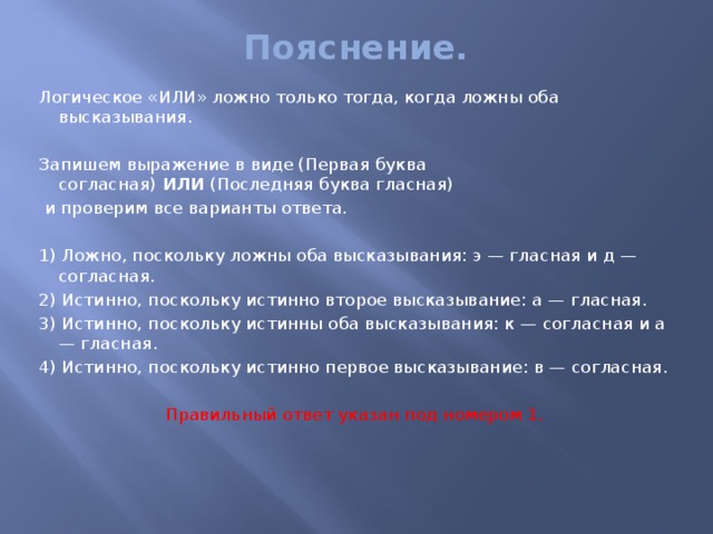 Пояснение.   Логическое «ИЛИ» ложно только тогда, когда ложны оба высказывания. Запишем выражение в виде (Первая буква согласная)  ИЛИ  (Последняя буква гласная)   и проверим все варианты ответа.   1) Ложно, поскольку ложны оба высказывания: э — гласная и д — согласная. 2) Истинно, поскольку истинно второе высказывание: а — гласная. 3) Истинно, поскольку истинны оба высказывания: к — согласная и а — гласная. 4) Истинно, поскольку истинно первое высказывание: в — согласная.   Правильный ответ указан под номером 1.   