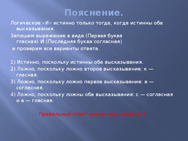 Пояснение.   Логическое «И» истинно только тогда, когда истинны оба высказывания. Запишем выражение в виде (Первая буква гласная)  И  (Последняя буква согласная)   и проверим все варианты ответа.   1) Истинно, поскольку истинны оба высказывания. 2) Ложно, поскольку ложно второе высказывание: к — гласная. 3) Ложно, поскольку ложно первое высказывание: а — согласная. 4) Ложно, поскольку ложны оба высказывания: с — согласная и а — гласная.   Правильный ответ указан под номером 1.   