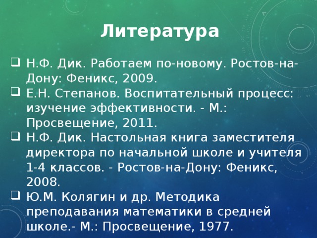 Литература Н.Ф. Дик. Работаем по-новому. Ростов-на-Дону: Феникс, 2009. Е.Н. Степанов. Воспитательный процесс: изучение эффективности. - М.: Просвещение, 2011. Н.Ф. Дик. Настольная книга заместителя директора по начальной школе и учителя 1-4 классов. - Ростов-на-Дону: Феникс, 2008. Ю.М. Колягин и др. Методика преподавания математики в средней школе.- М.: Просвещение, 1977. 