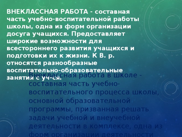 ВНЕКЛАССНАЯ РАБОТА - составная часть учебно-воспитательной работы школы, одна из форм организации досуга учащихся. Предоставляет широкие возможности для всестороннего развития учащихся и подготовки их к жизни. К В. р. относятся разнообразные воспитательно-образовательные занятия с уч-ся. Внеклассная работа в школе - составная часть учебно-воспитательного процесса школы, основной образовательной программы, призванная решать задачи учебной и внеучебной деятельности в комплексе, одна из форм организации деятельности обучающихся. 