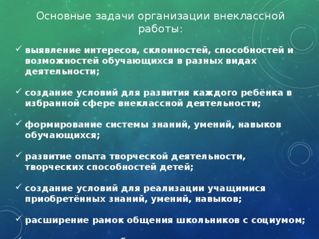 Основные задачи организации внеклассной работы:  выявление интересов, склонностей, способностей и возможностей обучающихся в разных видах деятельности;  создание условий для развития каждого ребёнка в избранной сфере внеклассной деятельности;  формирование системы знаний, умений, навыков обучающихся;  развитие опыта творческой деятельности, творческих способностей детей;  создание условий для реализации учащимися приобретённых знаний, умений, навыков;  расширение рамок общения школьников с социумом;  коррекционная работа с детьми, испытывающими трудности в обучении. 
