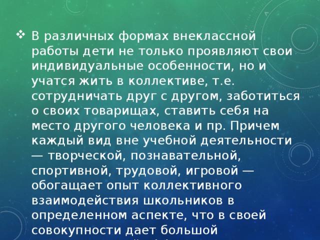 В различных формах внеклассной работы дети не только проявляют свои индивидуальные особенности, но и учатся жить в коллективе, т.е. сотрудничать друг с другом, заботиться о своих товарищах, ставить себя на место другого человека и пр. Причем каждый вид вне учебной деятельности — творческой, познавательной, спортивной, трудовой, игровой — обогащает опыт коллективного взаимодействия школьников в определенном аспекте, что в своей совокупности дает большой воспитательный эффект. 