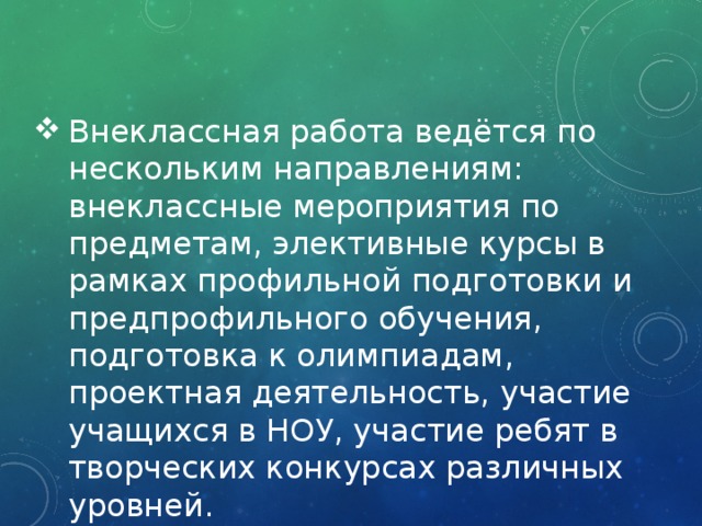 Внеклассная работа ведётся по нескольким направлениям: внеклассные мероприятия по предметам, элективные курсы в рамках профильной подготовки и предпрофильного обучения, подготовка к олимпиадам, проектная деятельность, участие учащихся в НОУ, участие ребят в творческих конкурсах различных уровней. 