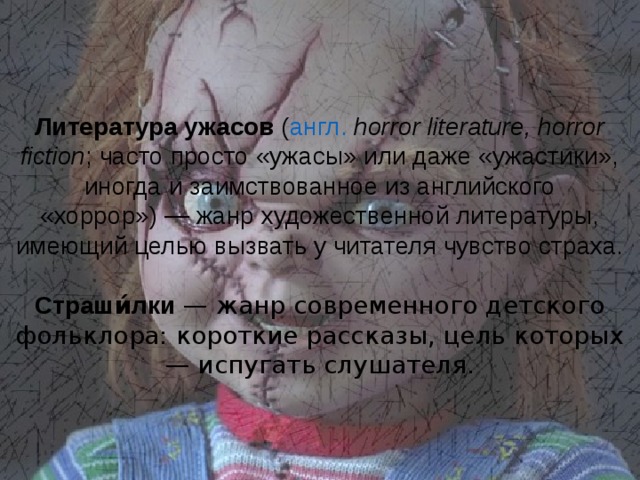 Литература ужасов  ( англ.   horror literature, horror fiction ; часто просто «ужасы» или даже «ужастики», иногда и заимствованное из английского «хоррор») — жанр художественной литературы, имеющий целью вызвать у читателя чувство страха. Страши́лки — жанр современного детского фольклора: короткие рассказы, цель которых — испугать слушателя. 
