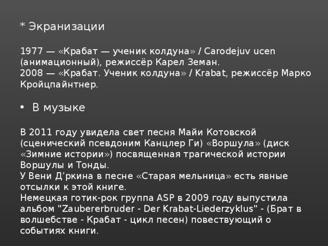 * Экранизации 1977 — «Крабат — ученик колдуна» / Carodejuv ucen (анимационный), режиссёр Карел Земан. 2008 — «Крабат. Ученик колдуна» / Krabat, режиссёр Марко Кройцпайнтнер. В музыке В 2011 году увидела свет песня Майи Котовской (сценический псевдоним Канцлер Ги) «Воршула» (диск «Зимние истории») посвященная трагической истории Воршулы и Тонды. У Вени Д’ркина в песне «Старая мельница» есть явные отсылки к этой книге. Немецкая готик-рок группа ASP в 2009 году выпустила альбом 