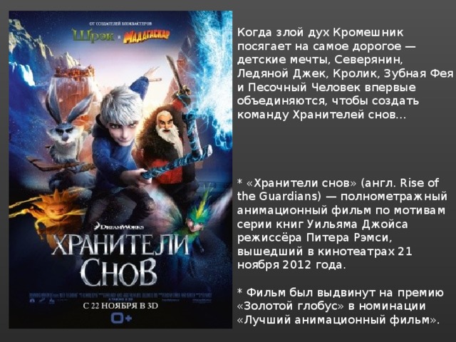 Когда злой дух Кромешник посягает на самое дорогое — детские мечты, Северянин, Ледяной Джек, Кролик, Зубная Фея и Песочный Человек впервые объединяются, чтобы создать команду Хранителей снов… * «Хранители снов» (англ. Rise of the Guardians) — полнометражный анимационный фильм по мотивам серии книг Уильяма Джойса режиссёра Питера Рэмси, вышедший в кинотеатрах 21 ноября 2012 года. * Фильм был выдвинут на премию «Золотой глобус» в номинации «Лучший анимационный фильм». 