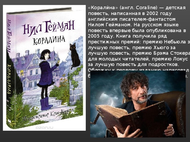 «Корали́на» (англ. Coraline) — детская повесть, написанная в 2002 году английским писателем-фантастом Нилом Гейманом. На русском языке повесть впервые была опубликована в 2005 году. Книга получила ряд престижных премий: премию Небьюла за лучшую повесть, премию Хьюго за лучшую повесть, премию Брэма Стокера для молодых читателей, премию Локус за лучшую повесть для подростков. Обложку к первому изданию нарисовал британский иллюстратор Дэйв МакКин. 