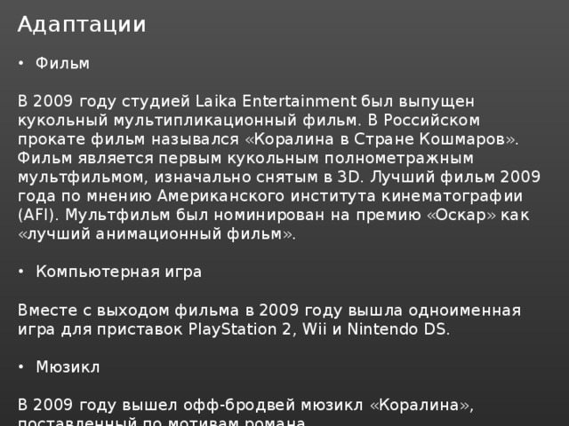Адаптации Фильм В 2009 году студией Laika Entertainment был выпущен кукольный мультипликационный фильм. В Российском прокате фильм назывался «Коралина в Стране Кошмаров». Фильм является первым кукольным полнометражным мультфильмом, изначально снятым в 3D. Лучший фильм 2009 года по мнению Американского института кинематографии (AFI). Мультфильм был номинирован на премию «Оскар» как «лучший анимационный фильм». Компьютерная игра Вместе с выходом фильма в 2009 году вышла одноименная игра для приставок PlayStation 2, Wii и Nintendo DS. Мюзикл В 2009 году вышел офф-бродвей мюзикл «Коралина», поставленный по мотивам романа. 