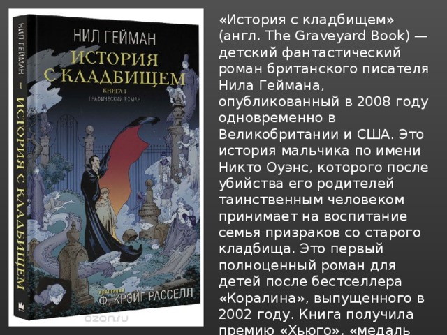 «История с кладбищем» (англ. The Graveyard Book) — детский фантастический роман британского писателя Нила Геймана, опубликованный в 2008 году одновременно в Великобритании и США. Это история мальчика по имени Никто Оуэнс, которого после убийства его родителей таинственным человеком принимает на воспитание семья призраков со старого кладбища. Это первый полноценный роман для детей после бестселлера «Коралина», выпущенного в 2002 году. Книга получила премию «Хьюго», «медаль Ньюбери», а также премию «Локус» за лучший роман. 