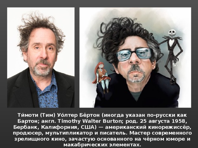 Ти́моти (Тим) Уо́лтер Бёртон (иногда указан по-русски как Бартон; англ. Timothy Walter Burton; род. 25 августа 1958, Бербанк, Калифорния, США) — американский кинорежиссёр, продюсер, мультипликатор и писатель. Мастер современного зрелищного кино, зачастую основанного на чёрном юморе и макабрических элементах. 