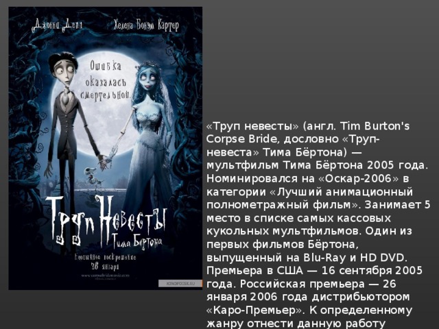 «Труп невесты» (англ. Tim Burton's Corpse Bride, дословно «Труп- невеста» Тима Бёртона) — мультфильм Тима Бёртона 2005 года. Номинировался на «Оскар-2006» в категории «Лучший анимационный полнометражный фильм». Занимает 5 место в списке самых кассовых кукольных мультфильмов. Один из первых фильмов Бёртона, выпущенный на Blu-Ray и HD DVD. Премьера в США — 16 сентября 2005 года. Российская премьера — 26 января 2006 года дистрибьютором «Каро-Премьер». К определенному жанру отнести данную работу сложно, так как присутствуют элементы всех популярных жанров: комедия, пародия, драма, мелодрама, триллер, ужасы... 