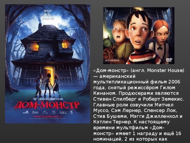 «Дом-монстр» (англ. Monster House) — американский мультипликационный фильм 2006 года, снятый режиссёром Гилом Кинаном. Продюсерами являются Стивен Спилберг и Роберт Земекис. Главные роли озвучили Митчел Муссо, Сэм Лернер, Спенсер Лок, Стив Бушеми, Мэгги Джилленхол и Кэтлин Тернер. К настоящему времени мультфильм «Дом-монстр» имеет 1 награду и ещё 16 номинаций, 2 из которых как «лучший анимационный фильм» на премии «Оскар» и «Золотой глобус» 