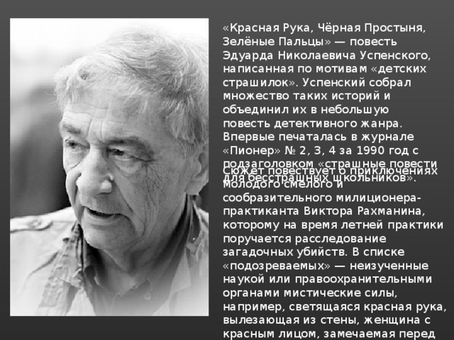«Красная Рука, Чёрная Простыня, Зелёные Пальцы» — повесть Эдуарда Николаевича Успенского, написанная по мотивам «детских страшилок». Успенский собрал множество таких историй и объединил их в небольшую повесть детективного жанра. Впервые печаталась в журнале «Пионер» № 2, 3, 4 за 1990 год с подзаголовком «страшные повести для бесстрашных школьников». Сюжет повествует о приключениях молодого смелого и сообразительного милиционера-практиканта Виктора Рахманина, которому на время летней практики поручается расследование загадочных убийств. В списке «подозреваемых» — неизученные наукой или правоохранительными органами мистические силы, например, светящаяся красная рука, вылезающая из стены, женщина с красным лицом, замечаемая перед убийством или пожаром. 