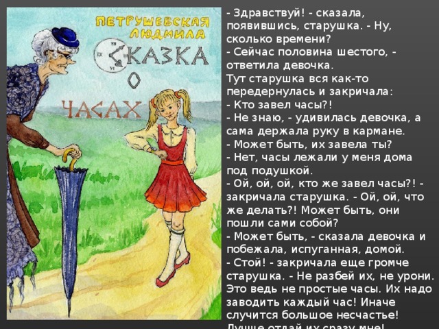 - Здравствуй! - сказала, появившись, старушка. - Ну, сколько времени? - Сейчас половина шестого, - ответила девочка. Тут старушка вся как-то передернулась и закричала: - Кто завел часы?! - Не знаю, - удивилась девочка, а сама держала руку в кармане. - Может быть, их завела ты? - Нет, часы лежали у меня дома под подушкой. - Ой, ой, ой, кто же завел часы?! - закричала старушка. - Ой, ой, что же делать?! Может быть, они пошли сами собой? - Может быть, - сказала девочка и побежала, испуганная, домой. - Стой! - закричала еще громче старушка. - Не разбей их, не урони. Это ведь не простые часы. Их надо заводить каждый час! Иначе случится большое несчастье! Лучше отдай их сразу мне! - Не отдам, - сказала девочка и хотела убежать, но старушка ее задержала… 