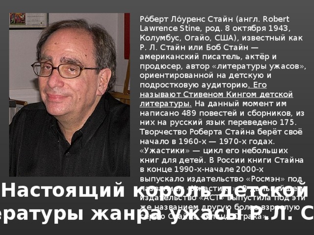 Ро́берт Ло́уренс Стайн (англ. Robert Lawrence Stine, род. 8 октября 1943, Колумбус, Огайо, США), известный как Р. Л. Стайн или Боб Стайн — американский писатель, актёр и продюсер, автор «литературы ужасов», ориентированной на детскую и подростковую аудиторию . Его называют Стивеном Кингом детской литературы. На данный момент им написано 489 повестей и сборников, из них на русский язык переведено 175. Творчество Роберта Стайна берёт своё начало в 1960-х — 1970-х годах. «Ужастики» — цикл его небольших книг для детей. В России книги Стайна в конце 1990-х-начале 2000-х выпускало издательство «Росмэн» под названием «Ужастики». В дальнейшем издательство «АСТ» выпустила под эти же названием другую более взрослую серию Стайна «Улица Страха». Настоящий король детской литературы жанра ужасы Р.Л. Стайн 