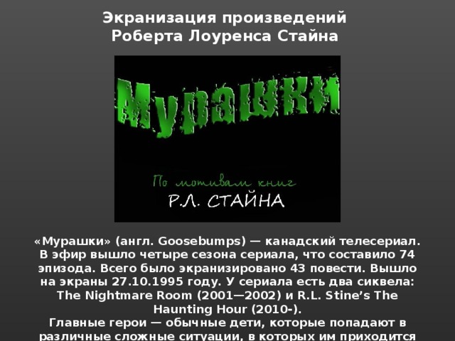 Экранизация произведений Роберта Лоуренса Стайна  «Мурашки» (англ. Goosebumps) — канадский телесериал. В эфир вышло четыре сезона сериала, что составило 74 эпизода. Всего было экранизировано 43 повести. Вышло на экраны 27.10.1995 году. У сериала есть два сиквела: The Nightmare Room (2001—2002) и R.L. Stine’s The Haunting Hour (2010-). Главные герои — обычные дети, которые попадают в различные сложные ситуации, в которых им приходится сталкиваться с призраками, монстрами и прочей нечистью. 