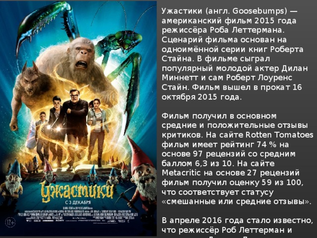 Ужастики (англ. Goosebumps) — американский фильм 2015 года режиссёра Роба Леттермана. Сценарий фильма основан на одноимённой серии книг Роберта Стайна. В фильме сыграл популярный молодой актер Дилан Миннетт и сам Роберт Лоуренс Стайн. Фильм вышел в прокат 16 октября 2015 года. Фильм получил в основном средние и положительные отзывы критиков. На сайте Rotten Tomatoes фильм имеет рейтинг 74 % на основе 97 рецензий со средним баллом 6,3 из 10. На сайте Metacritic на основе 27 рецензий фильм получил оценку 59 из 100, что соответствует статусу «смешанные или средние отзывы». В апреле 2016 года стало известно, что режиссёр Роб Леттерман и сценарист Даррен Лемке подписали договора с Sony, согласно которым оба вернутся к работе над продолжением фильма. 