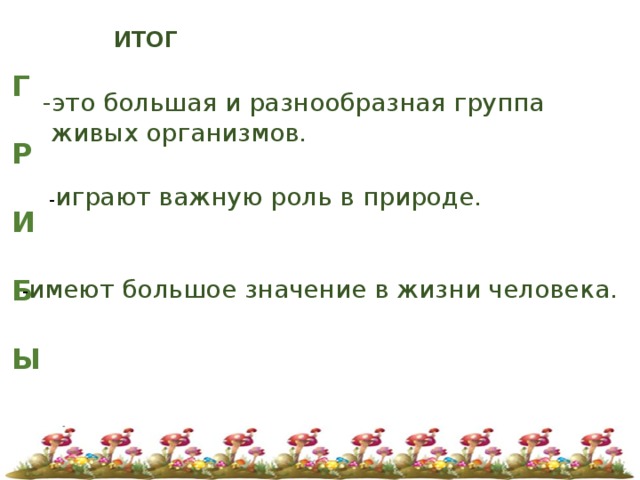ИТОГ Г  Р  И  Б  Ы   -это большая и разнообразная группа  живых организмов. - играют важную роль в природе. - имеют большое значение в жизни человека. 