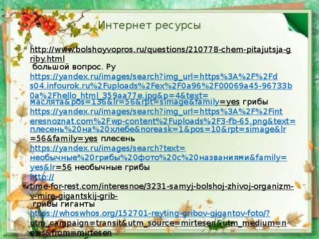 Интернет ресурсы http://www.bolshoyvopros.ru/questions/210778-chem-pitajutsja-griby.html  большой вопрос. Ру https://yandex.ru/images/search?img_url=https%3A%2F%2Fds04.infourok.ru%2Fuploads%2Fex%2F0a96%2F00069a45-96733b0a%2Fhello_html_359aa77e.jpg&p=4&text= маслята& pos =136&lr=56&rpt= simage&family =yes  грибы https://yandex.ru/images/search?img_url=https%3A%2F%2Finteresnoznat.com%2Fwp-content%2Fuploads%2F3-fb-65.png&text= плесень%20на%20хлебе& noreask =1&pos=10&rpt= simage&lr =56&family=yes  плесень https://yandex.ru/images/search?text= необычные%20грибы%20фото%20с%20названиями& family= yes&lr =56  необычные грибы http :// time-for-rest.com/interesnoe/3231-samyj-bolshoj-zhivoj-organizm-v-mire-gigantskij-grib-  грибы гиганты https://whoswhos.org/152701-reyting-gribov-gigantov-foto/? utm_campaign=transit&utm_source=mirtesen&utm_medium=news&from=mirtesen  рейтинг грибов – гигантов http:// fishki.net/1609665-20-fotografij-samyh-krasivyh-gribov-v-mire.html  самые красивые грибы 