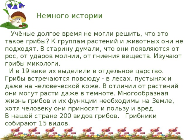 Немного истории  Учёные долгое время не могли решить, что это такое грибы? К группам растений и животных они не подходят. В старину думали, что они появляются от рос, от ударов молнии, от гниения веществ. Изучают грибы микологи.  И в 19 веке их выделили в отдельное царство. Грибы встречаются повсюду - в лесах. пустынях и даже на человеческой коже. В отличии от растений они могут расти даже в темноте. Многообразная жизнь грибов и их функции необходимы на Земле, хотя человеку они приносят и пользу и вред. В нашей стране 200 видов грибов. Грибники собирают 15 видов. 