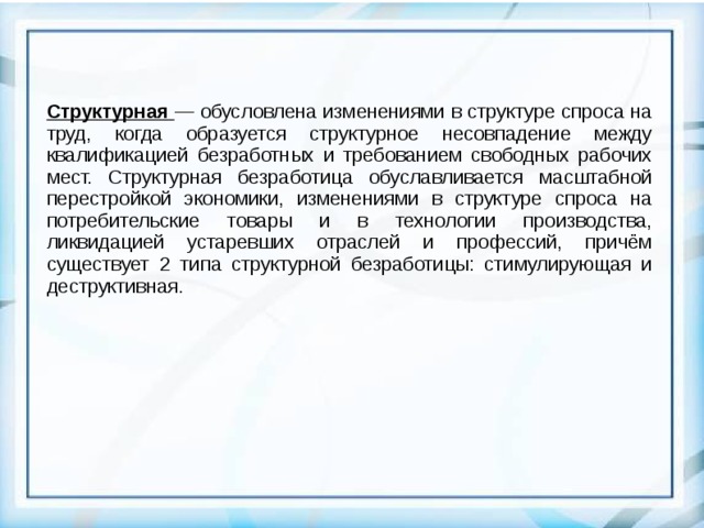 Структурная — обусловлена изменениями в структуре спроса на труд, когда образуется структурное несовпадение между квалификацией безработных и требованием свободных рабочих мест. Структурная безработица обуславливается масштабной перестройкой экономики, изменениями в структуре спроса на потребительские товары и в технологии производства, ликвидацией устаревших отраслей и профессий, причём существует 2 типа структурной безработицы: стимулирующая и деструктивная.  