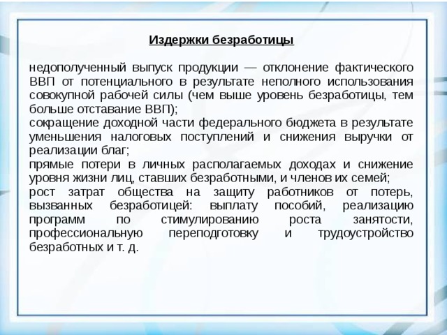 Издержки безработицы  недополученный выпуск продукции — отклонение фактического ВВП от потенциального в результате неполного использования совокупной рабочей силы (чем выше уровень безработицы, тем больше отставание ВВП); сокращение доходной части федерального бюджета в результате уменьшения налоговых поступлений и снижения выручки от реализации благ; прямые потери в личных располагаемых доходах и снижение уровня жизни лиц, ставших безработными, и членов их семей; рост затрат общества на защиту работников от потерь, вызванных безработицей: выплату пособий, реализацию программ по стимулированию роста занятости, профессиональную переподготовку и трудоустройство безработных и т. д.  