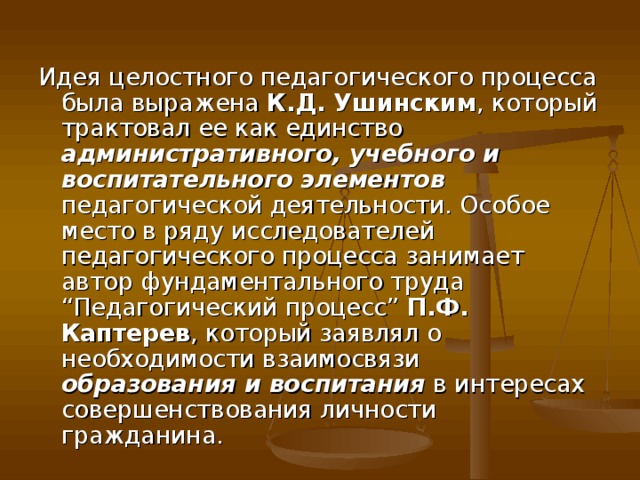 Идея целостного педагогического процесса была выражена К.Д. Ушинским , который трактовал ее как единство административного, учебного и воспитательного элементов педагогической деятельности. Особое место в ряду исследователей педагогического процесса занимает автор фундаментального труда “Педагогический процесс” П.Ф. Каптерев , который заявлял о необходимости взаимосвязи образования и воспитания в интересах совершенствования личности гражданина.    