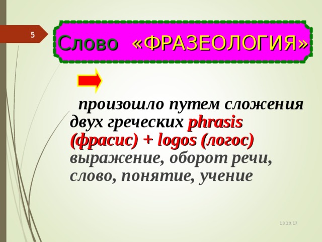 Слово «ФРАЗЕОЛОГИЯ»    произошло путем сложения двух греческих phrasis (фрасис) + logos (логос) выражение, оборот речи , слово, понятие, учение о 13.10.17