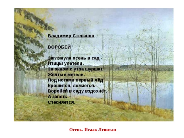 Владимир Степанов   ВОРОБЕЙ   Заглянула осень в сад -  Птицы улетели.  За окном с утра шуршат  Жёлтые метели.  Под ногами первый лёд  Крошится, ломается.  Воробей в саду вздохнёт,  А запеть –  Стесняется. Осень. Исаак Левитан 