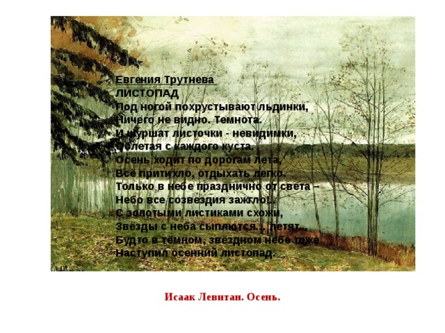 Евгения Трутнева  ЛИСТОПАД Под ногой похрустывают льдинки,  Ничего не видно. Темнота.  И шуршат листочки - невидимки,  Облетая с каждого куста.  Осень ходит по дорогам лета,  Всё притихло, отдыхать легко.  Только в небе празднично от света –  Небо все созвездия зажгло!..  С золотыми листиками схожи,  Звёзды с неба сыплются… летят...  Будто в тёмном, звёздном небе тоже  Наступил осенний листопад. Исаак Левитан. Осень. 