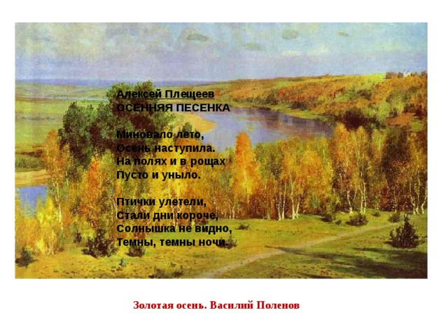 Алексей Плещеев ОСЕННЯЯ ПЕСЕНКА   Миновало лето,  Осень наступила.  На полях и в рощах  Пусто и уныло.   Птички улетели,  Стали дни короче,  Солнышка не видно,  Темны, темны ночи. Золотая осень. Василий Поленов 