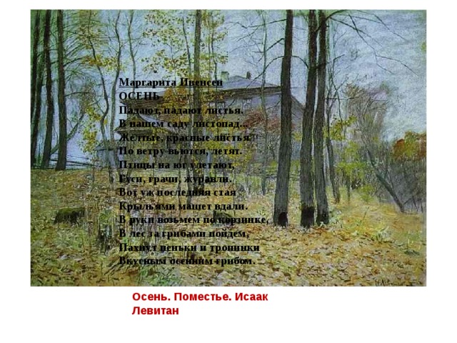 Маргарита Ивенсен  ОСЕНЬ Падают, падают листья.  В нашем саду листопад...  Желтые, красные листья  По ветру вьются, летят. Птицы на юг улетают,  Гуси, грачи, журавли.  Вот уж последняя стая  Крыльями машет вдали. В руки возьмем по корзинке,  В лес за грибами пойдем,  Пахнут пеньки и тропинки  Вкусным осенним грибом. Осень. Поместье. Исаак Левитан 