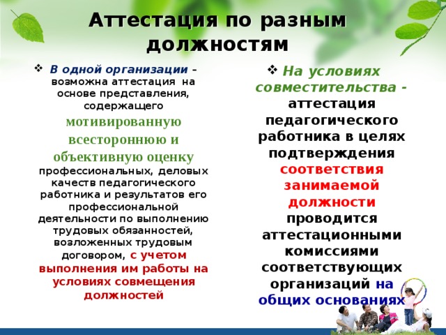 Аттестация по разным должностям В одной организации – возможна аттестация на основе представления, содержащего мотивированную всестороннюю и объективную оценку профессиональных, деловых качеств педагогического работника и результатов его профессиональной деятельности по выполнению трудовых обязанностей, возложенных трудовым договором, с учетом выполнения им работы на условиях совмещения должностей На условиях совместительства - аттестация педагогического работника в целях подтверждения соответствия занимаемой должности проводится аттестационными комиссиями соответствующих организаций на общих основаниях 