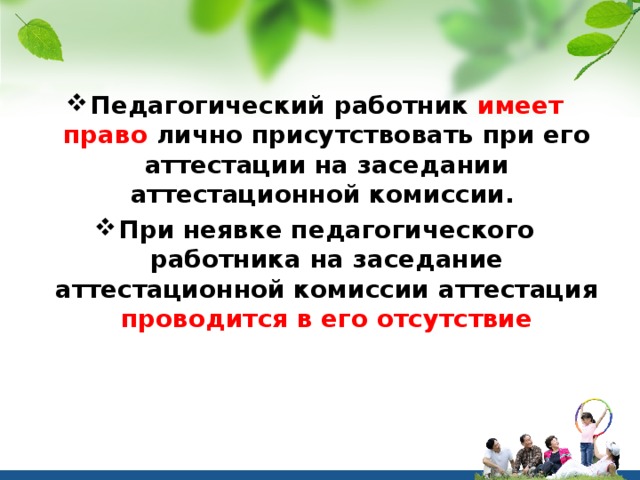 Педагогический работник имеет право лично присутствовать при его аттестации на заседании аттестационной комиссии. При неявке педагогического работника на заседание аттестационной комиссии аттестация проводится в его отсутствие 