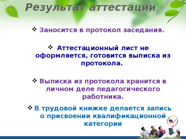 Результат аттестации   Заносится в протокол заседания.  Аттестационный лист не оформляется, готовится выписка из протокола.  Выписка из протокола хранится в личном деле педагогического работника.  В трудовой книжке делается запись о присвоении квалификационной категории 