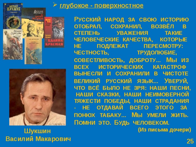  глубокое - поверхностное Р УССКИЙ НАРОД ЗА СВОЮ ИСТОРИЮ ОТОБРАЛ, СОХРАНИЛ, ВОЗВЁЛ В СТЕПЕНЬ УВАЖЕНИЯ ТАКИЕ ЧЕЛОВЕЧЕСКИЕ КАЧЕСТВА, КОТОРЫЕ НЕ ПОДЛЕЖАТ ПЕРЕСМОТРУ: ЧЕСТНОСТЬ, ТРУДОЛЮБИЕ, СОВЕСТЛИВОСТЬ, ДОБРОТУ… М Ы ИЗ ВСЕХ ИСТОРИЧЕСКИХ КАТАСТРОФ ВЫНЕСЛИ И СОХРАНИЛИ В ЧИСТОТЕ ВЕЛИКИЙ РУССКИЙ ЯЗЫК… У ВЕРУЙ, ЧТО ВСЁ БЫЛО НЕ ЗРЯ: НАШИ ПЕСНИ, НАШИ СКАЗКИ, НАШИ НЕИМОВЕРНОЙ ТЯЖЕСТИ ПОБЕДЫ, НАШИ СТРАДАНИЯ - НЕ ОТДАВАЙ ВСЕГО ЭТОГО ЗА ПОНЮХ ТАБАКУ… М Ы УМЕЛИ ЖИТЬ. П ОМНИ ЭТО. Б УДЬ ЧЕЛОВЕКОМ. (Из письма дочери) Шукшин Василий Макарович  