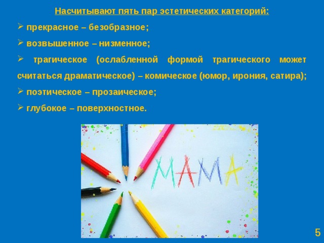 Насчитывают пять пар эстетических категорий:  прекрасное – безобразное;  возвышенное – низменное;  трагическое (ослабленной формой трагического может считаться драматическое)  – комическое (юмор, ирония, сатира);  поэтическое – прозаическое;  глубокое – поверхностное.   