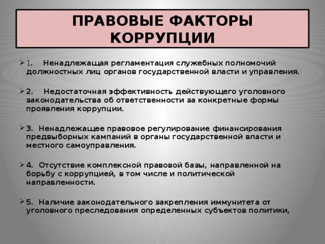 ПРАВОВЫЕ ФАКТОРЫ КОРРУПЦИИ 1 . Ненадлежащая регламентация служебных полномочий должностных лиц органов государственной власти и управления.  2. Недостаточная эффективность действующего уголовного законодательства об ответственности за конкретные формы проявления коррупции.  3. Ненадлежащее правовое регулирование финансирования предвыборных кампаний в органы государственной власти и местного самоуправления.  4. Отсутствие комплексной правовой базы, направленной на борьбу с коррупцией, в том числе и политической направленности.  5. Наличие законодательного закрепления иммунитета от уголовного преследования определенных субъектов политики, 