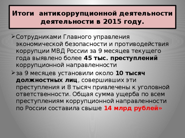 Итоги антикоррупционной деятельности деятельности в 2015 году. Сотрудниками Главного управления экономической безопасности и противодействия коррупции МВД России за 9 месяцев текущего года выявлено более 45 тыс. преступлений коррупционной направленности за 9 месяцев установили около 10 тысяч должностных лиц , совершивших эти преступления и 8 тысяч привлечены к уголовной ответственности. Общая сумма ущерба по всем преступлениям коррупционной направленности по России составила свыше 14 млрд рублей» 