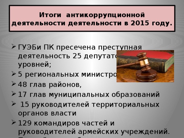 Итоги антикоррупционной деятельности деятельности в 2015 году. ГУЭБи ПК пресечена преступная деятельность 25 депутатов различных уровней; 5 региональных министров, 48 глав районов, 17 глав муниципальных образований  15 руководителей территориальных органов власти 129 командиров частей и руководителей армейских учреждений. По этой статье были в том числе осуждены 10 генералов. 